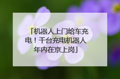 机器人上门给车充电！千台充电机器人年内在京上岗