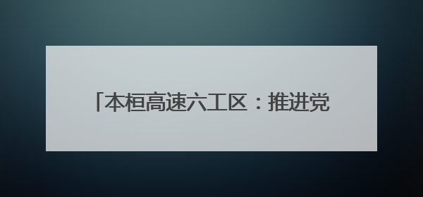 本桓高速六工区：推进党建与工程建设深度融合