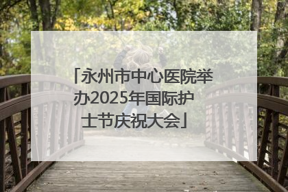 永州市中心医院举办2025年国际护士节庆祝大会