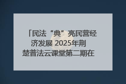 民法“典”亮民营经济发展 2025年荆楚普法云课堂第二期在武汉客厅开讲