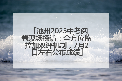 池州2025中考阅卷现场探访：全方位监控加双评机制，7月2日左右公布成绩