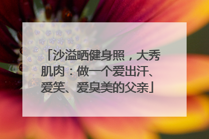 沙溢晒健身照，大秀肌肉：做一个爱出汗、爱笑、爱臭美的父亲