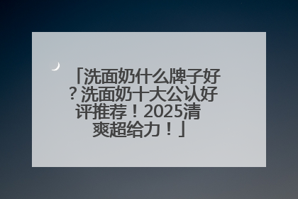 洗面奶什么牌子好？洗面奶十大公认好评推荐！2025清爽超给力！