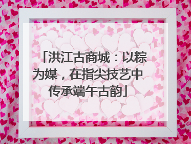 洪江古商城：以粽为媒，在指尖技艺中传承端午古韵