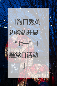 海口秀英边检站开展“七一”主题党日活动