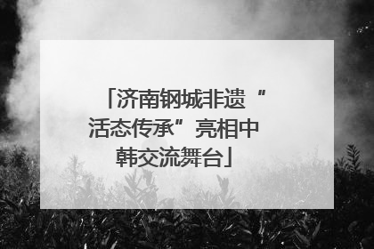 济南钢城非遗“活态传承”亮相中韩交流舞台