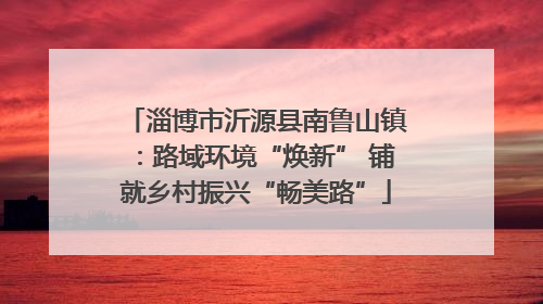 淄博市沂源县南鲁山镇：路域环境“焕新” 铺就乡村振兴“畅美路”