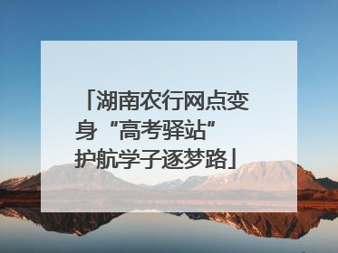 湖南农行网点变身“高考驿站” 护航学子逐梦路