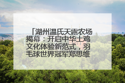 湖州温氏天露农场揭幕：开启中华土鸡文化体验新范式，羽毛球世界冠军郑思维助力品牌兴农