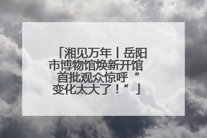 湘见万年丨岳阳市博物馆焕新开馆 首批观众惊呼“变化太大了！”