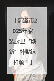 菏泽市2025年家装厨卫“焕新”补贴这样领！