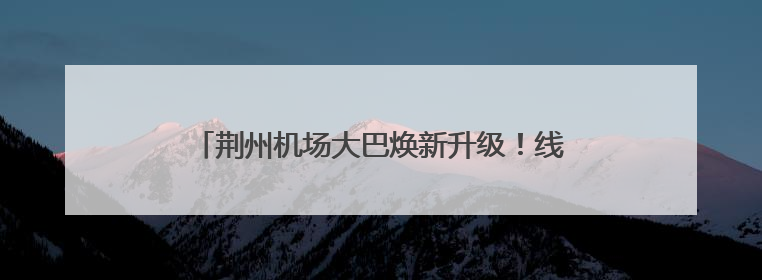 荆州机场大巴焕新升级！线路、班次、服务全面优化