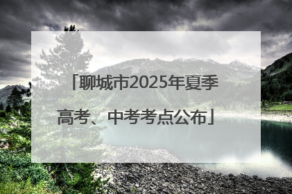 聊城市2025年夏季高考、中考考点公布