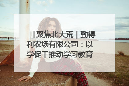 聚焦北大荒｜勤得利农场有限公司：以学促干推动学习教育“升温提速”