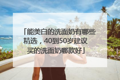 能美白的洗面奶有哪些精选，40到50岁建议买的洗面奶哪款好