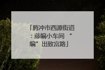 腾冲市西源街道：藤编小车间 “编”出致富路
