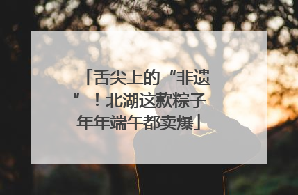 舌尖上的“非遗”！北湖这款粽子年年端午都卖爆