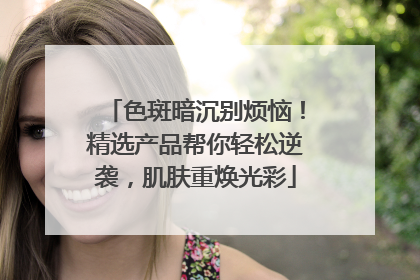 色斑暗沉别烦恼！精选产品帮你轻松逆袭，肌肤重焕光彩