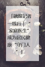 融媒记者一线行｜“家庭医生”成为居民健康“守门人”