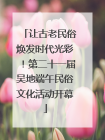 让古老民俗焕发时代光彩！第二十一届吴地端午民俗文化活动开幕