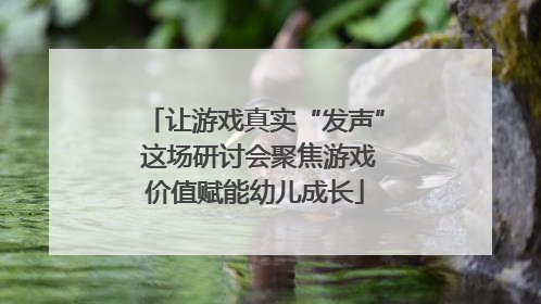 让游戏真实“发声” 这场研讨会聚焦游戏价值赋能幼儿成长