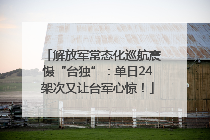 解放军常态化巡航震慑“台独”：单日24架次又让台军心惊！