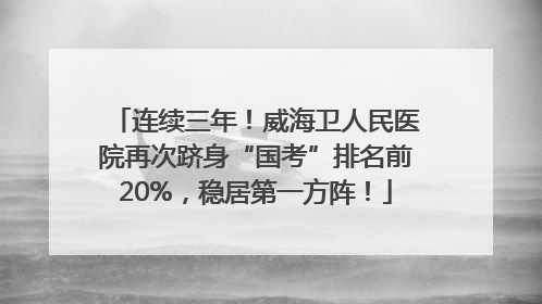 连续三年！威海卫人民医院再次跻身“国考”排名前20%，稳居第一方阵！