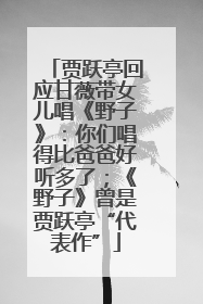 贾跃亭回应甘薇带女儿唱《野子》：你们唱得比爸爸好听多了；《野子》曾是贾跃亭“代表作”