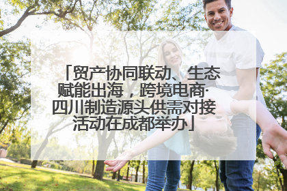 贸产协同联动、生态赋能出海，跨境电商·四川制造源头供需对接活动在成都举办