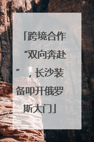 跨境合作“双向奔赴”，长沙装备叩开俄罗斯大门
