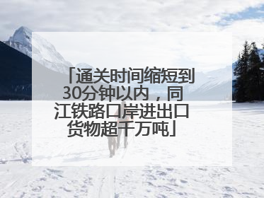 通关时间缩短到30分钟以内，同江铁路口岸进出口货物超千万吨