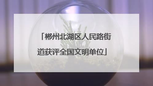 郴州北湖区人民路街道获评全国文明单位