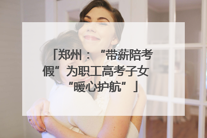 郑州：“带薪陪考假”为职工高考子女“暖心护航”