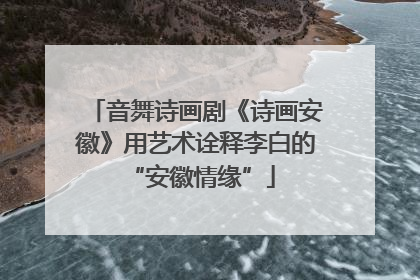 音舞诗画剧《诗画安徽》用艺术诠释李白的 “安徽情缘”