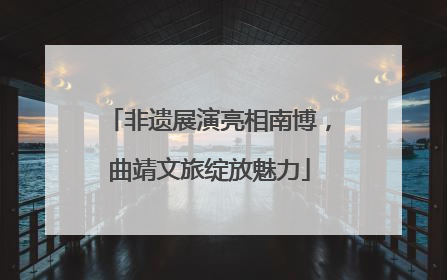 非遗展演亮相南博，曲靖文旅绽放魅力
