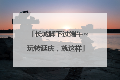 长城脚下过端午~玩转延庆，就这样