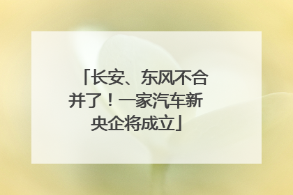 长安、东风不合并了！一家汽车新央企将成立