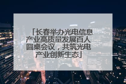 长春举办光电信息产业高质量发展百人圆桌会议，共筑光电产业创新生态