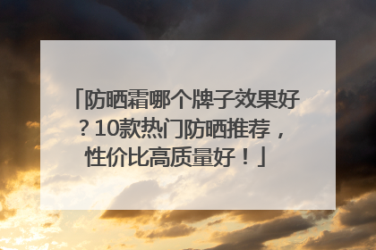 防晒霜哪个牌子效果好？10款热门防晒推荐，性价比高质量好！