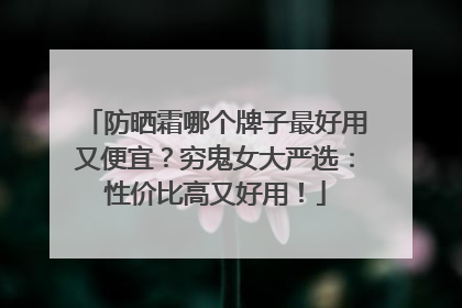 防晒霜哪个牌子最好用又便宜？穷鬼女大严选：性价比高又好用！