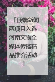 顶端新闻两项目入选河南文物全媒体传播精品推介活动