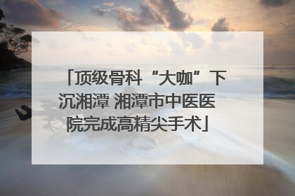 顶级骨科“大咖”下沉湘潭 湘潭市中医医院完成高精尖手术