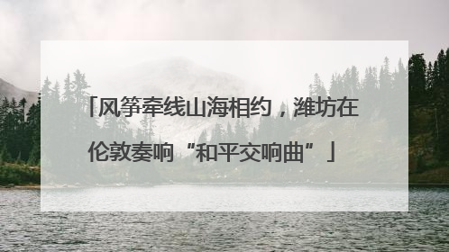 风筝牵线山海相约，潍坊在伦敦奏响“和平交响曲”