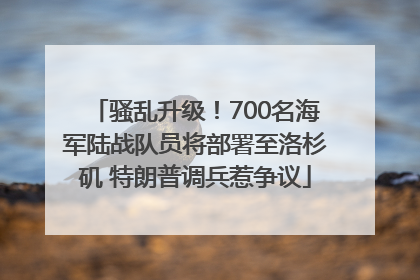骚乱升级！700名海军陆战队员将部署至洛杉矶 特朗普调兵惹争议