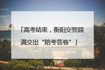高考结束，衡阳交警圆满交出“陪考答卷”