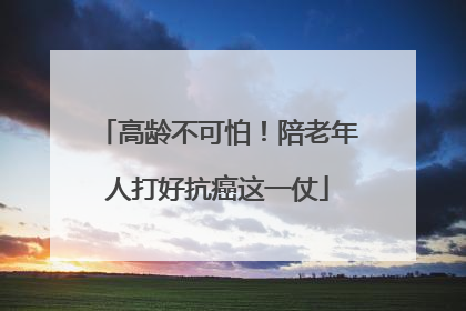 高龄不可怕！陪老年人打好抗癌这一仗