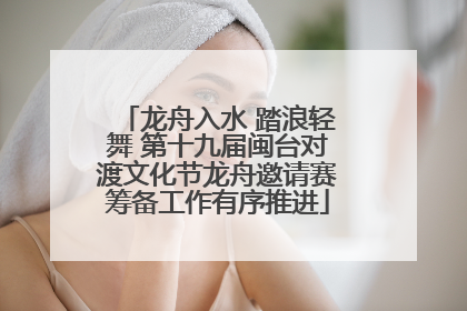 龙舟入水 踏浪轻舞 第十九届闽台对渡文化节龙舟邀请赛筹备工作有序推进