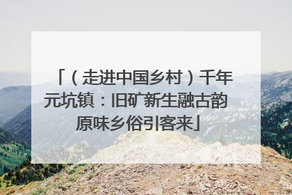 （走进中国乡村）千年元坑镇：旧矿新生融古韵 原味乡俗引客来