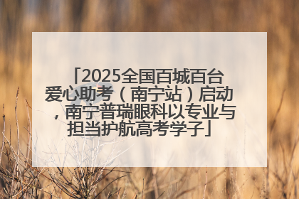 2025全国百城百台爱心助考（南宁站）启动，南宁普瑞眼科以专业与担当护航高考学子