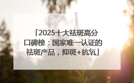 2025十大祛斑高分口碑榜：国家唯一认证的祛斑产品，抑斑+抗氧